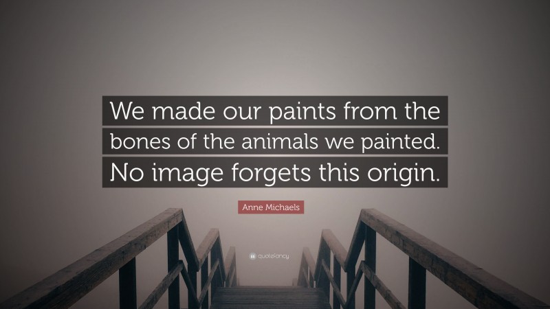 Anne Michaels Quote: “We made our paints from the bones of the animals we painted. No image forgets this origin.”