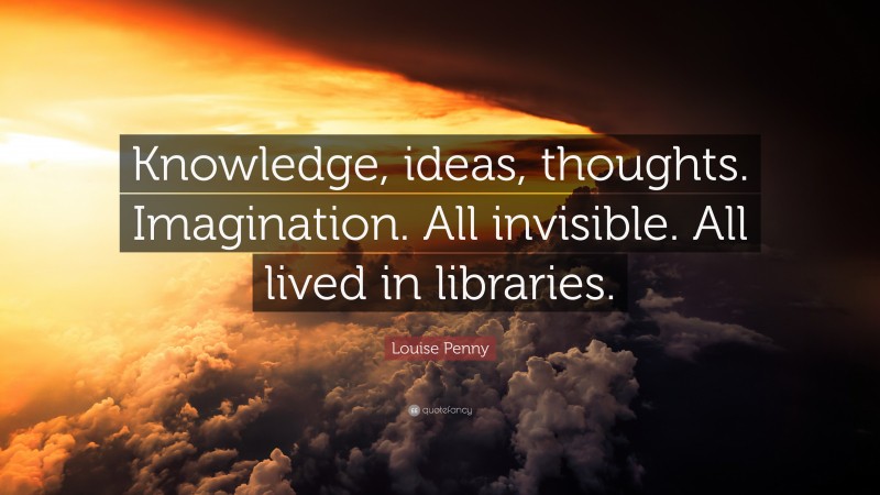 Louise Penny Quote: “Knowledge, ideas, thoughts. Imagination. All invisible. All lived in libraries.”