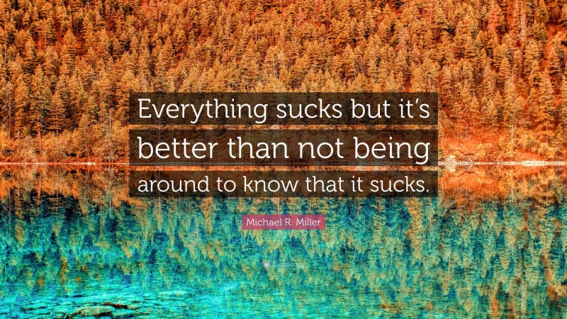 Michael R. Miller Quote: “Everything sucks but it’s better than not being around to know that it sucks.”