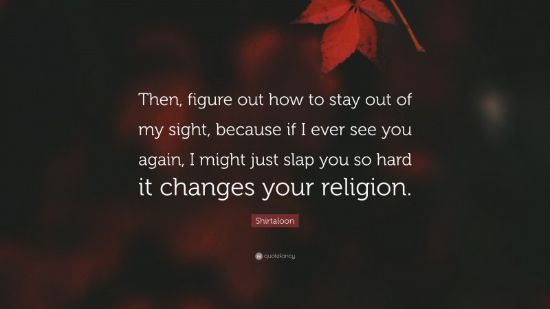 Shirtaloon Quote: “Then, figure out how to stay out of my sight, because if I ever see you again, I might just slap you so hard it changes your religion.”