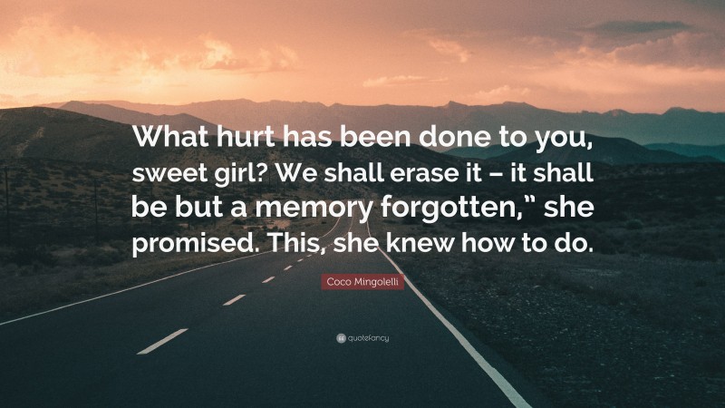 Coco Mingolelli Quote: “What hurt has been done to you, sweet girl? We shall erase it – it shall be but a memory forgotten,” she promised. This, she knew how to do.”