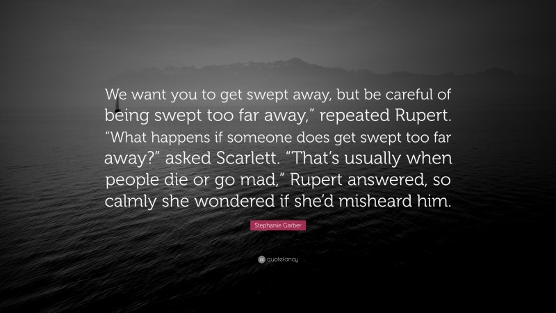 Stephanie Garber Quote: “We want you to get swept away, but be careful of being swept too far away,” repeated Rupert. “What happens if someone does get swept too far away?” asked Scarlett. “That’s usually when people die or go mad,” Rupert answered, so calmly she wondered if she’d misheard him.”