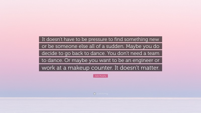 Julie Murphy Quote: “It doesn’t have to be pressure to find something new or be someone else all of a sudden. Maybe you do decide to go back to dance. You don’t need a team to dance. Or maybe you want to be an engineer or work at a makeup counter. It doesn’t matter.”