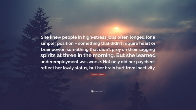 Bonnie Garmus Quote: “She knew people in high-stress jobs often longed for a simpler position – something that didn’t require heart or brainpower; something that didn’t prey on their sagging spirits at three in the morning. But she learned underemployment was worse. Not only did her paycheck reflect her lowly status, but her brain hurt from inactivity.”