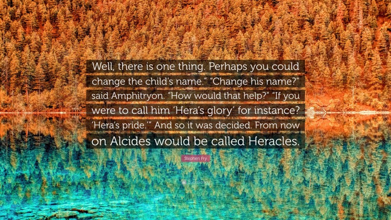 Stephen Fry Quote: “Well, there is one thing. Perhaps you could change the child’s name.” “Change his name?” said Amphitryon. “How would that help?” “If you were to call him ‘Hera’s glory’ for instance? ‘Hera’s pride.’” And so it was decided. From now on Alcides would be called Heracles.”