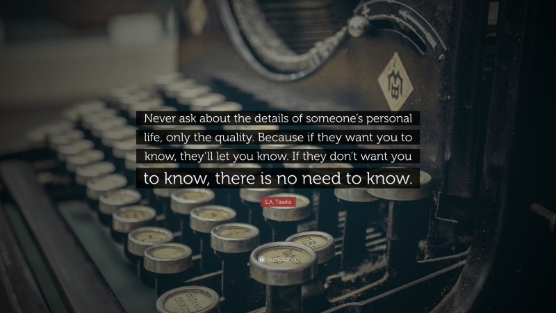 S.A. Tawks Quote: “Never ask about the details of someone’s personal life, only the quality. Because if they want you to know, they’ll let you know. If they don’t want you to know, there is no need to know.”