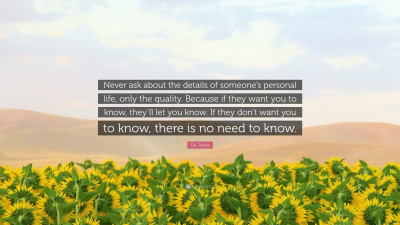 S.A. Tawks Quote: “Never ask about the details of someone’s personal life, only the quality. Because if they want you to know, they’ll let you know. If they don’t want you to know, there is no need to know.”