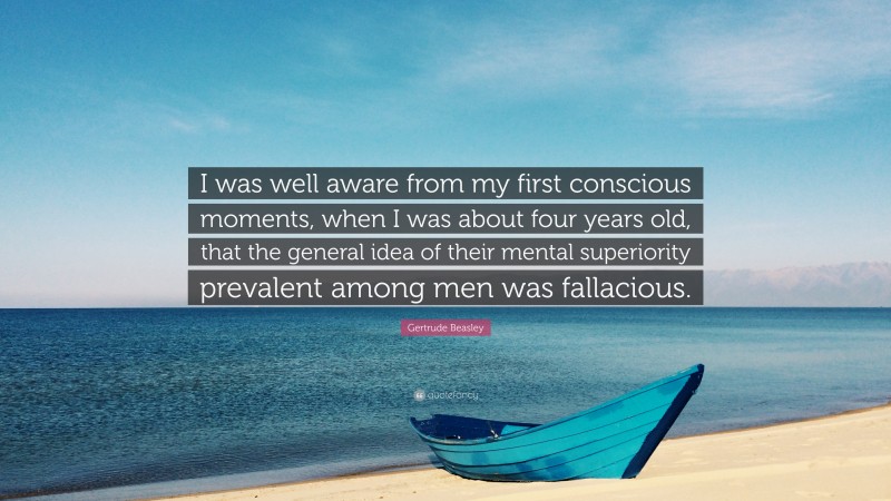 Gertrude Beasley Quote: “I was well aware from my first conscious moments, when I was about four years old, that the general idea of their mental superiority prevalent among men was fallacious.”