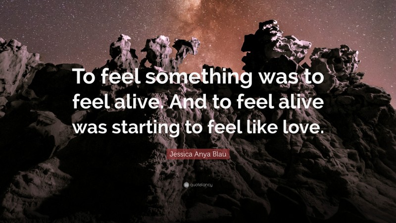 Jessica Anya Blau Quote: “To feel something was to feel alive. And to feel alive was starting to feel like love.”