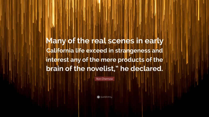 Ron Chernow Quote: “Many of the real scenes in early California life exceed in strangeness and interest any of the mere products of the brain of the novelist,” he declared.”