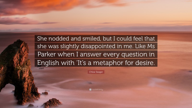 Chloe Seager Quote: “She nodded and smiled, but I could feel that she was slightly disappointed in me. Like Ms Parker when I answer every question in English with ‘It’s a metaphor for desire.”