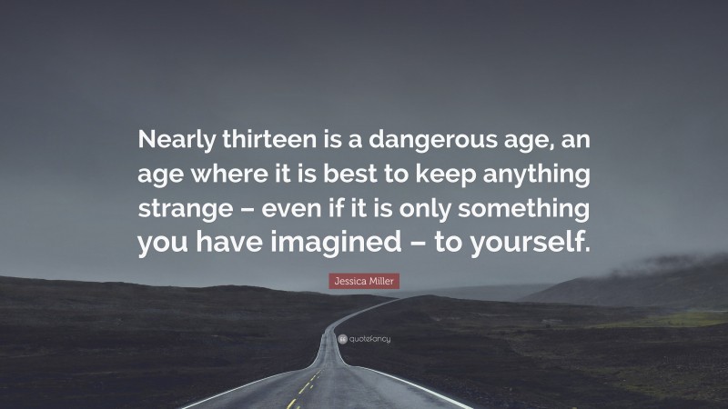 Jessica Miller Quote: “Nearly thirteen is a dangerous age, an age where it is best to keep anything strange – even if it is only something you have imagined – to yourself.”