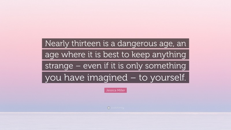 Jessica Miller Quote: “Nearly thirteen is a dangerous age, an age where it is best to keep anything strange – even if it is only something you have imagined – to yourself.”