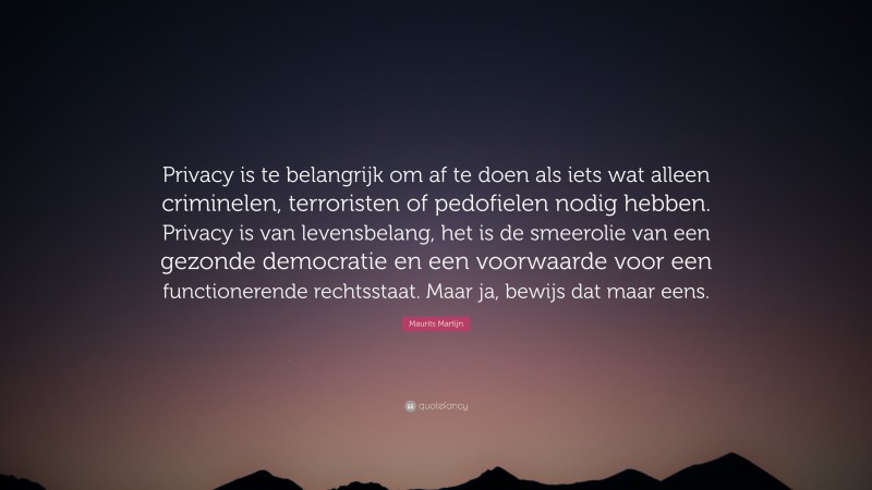 Maurits Martijn Quote: “Privacy is te belangrijk om af te doen als iets wat alleen criminelen, terroristen of pedofielen nodig hebben. Privacy is van levensbelang, het is de smeerolie van een gezonde democratie en een voorwaarde voor een functionerende rechtsstaat. Maar ja, bewijs dat maar eens.”