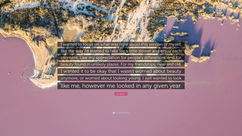 K.F. Breene Quote: “I wanted to focus on what was right about this version of myself, like the way I’d learned to take life a little slower and enjoy each moment. Like my appreciation for people’s differences, and for beauty found in unlikely places. For my friendships, new and old. I wanted it to be okay that I wasn’t worried about beauty anymore, or worried about looking young. I just wanted to look like me, however me looked in any given year.”