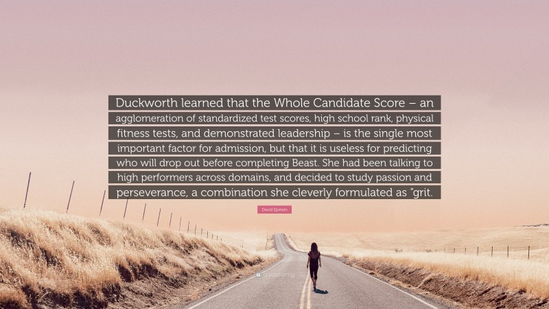 David Epstein Quote: “Duckworth learned that the Whole Candidate Score – an agglomeration of standardized test scores, high school rank, physical fitness tests, and demonstrated leadership – is the single most important factor for admission, but that it is useless for predicting who will drop out before completing Beast. She had been talking to high performers across domains, and decided to study passion and perseverance, a combination she cleverly formulated as “grit.”