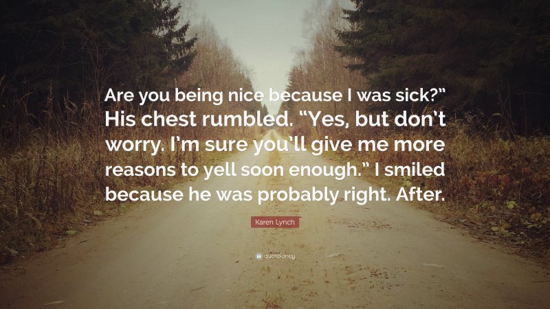 Karen Lynch Quote: “Are you being nice because I was sick?” His chest rumbled. “Yes, but don’t worry. I’m sure you’ll give me more reasons to yell soon enough.” I smiled because he was probably right. After.”