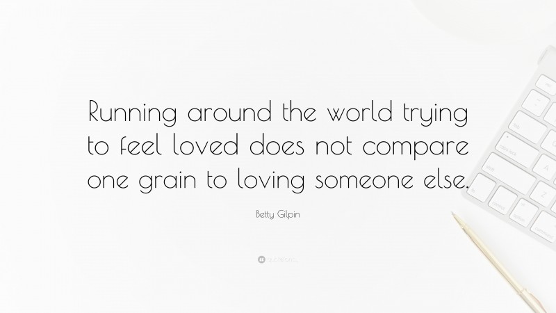 Betty Gilpin Quote: “Running around the world trying to feel loved does not compare one grain to loving someone else.”