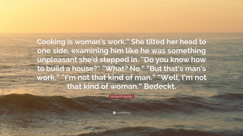 Michael R. Fletcher Quote: “Cooking is woman’s work.” She tilted her head to one side, examining him like he was something unpleasant she’d stepped in. “Do you know how to build a house?” “What? No.” “But that’s man’s work.” “I’m not that kind of man.” “Well, I’m not that kind of woman.” Bedeckt.”