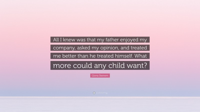 Gloria Steinem Quote: “All I knew was that my father enjoyed my company, asked my opinion, and treated me better than he treated himself. What more could any child want?”