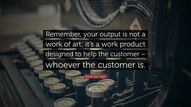 Krista Van Laan Quote: “Remember, your output is not a work of art; it’s a work product designed to help the customer – whoever the customer is.”