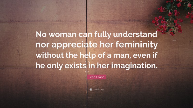 Lebo Grand Quote: “No woman can fully understand nor appreciate her femininity without the help of a man, even if he only exists in her imagination.”