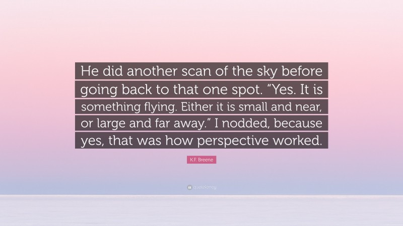 K.F. Breene Quote: “He did another scan of the sky before going back to that one spot. “Yes. It is something flying. Either it is small and near, or large and far away.” I nodded, because yes, that was how perspective worked.”