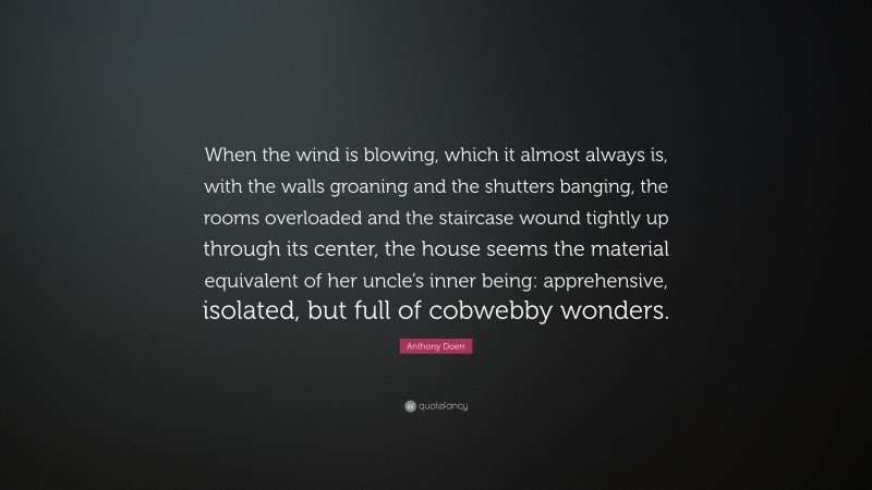 Anthony Doerr Quote: “When the wind is blowing, which it almost always is, with the walls groaning and the shutters banging, the rooms overloaded and the staircase wound tightly up through its center, the house seems the material equivalent of her uncle’s inner being: apprehensive, isolated, but full of cobwebby wonders.”