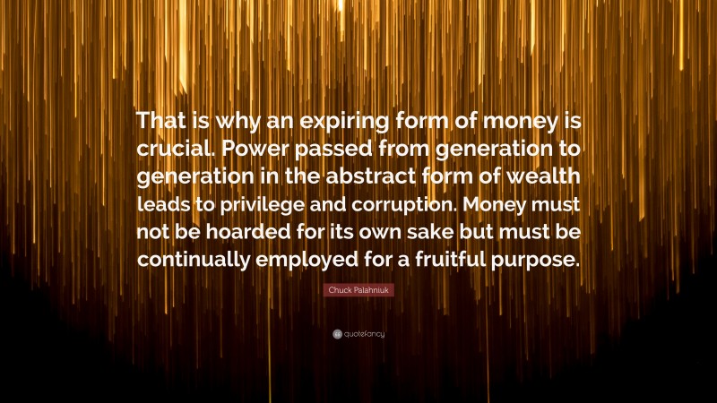 Chuck Palahniuk Quote: “That is why an expiring form of money is crucial. Power passed from generation to generation in the abstract form of wealth leads to privilege and corruption. Money must not be hoarded for its own sake but must be continually employed for a fruitful purpose.”