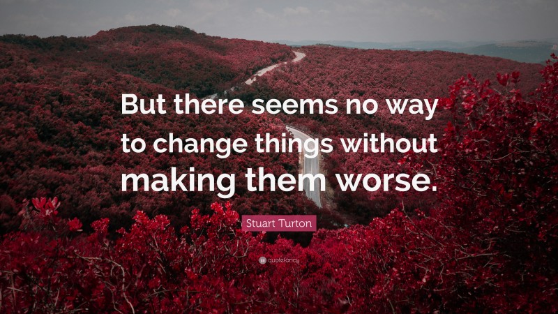 Stuart Turton Quote: “But there seems no way to change things without making them worse.”