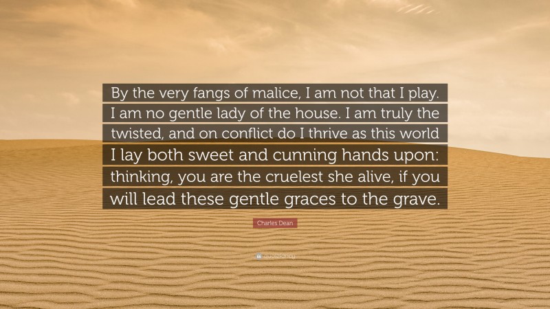Charles Dean Quote: “By the very fangs of malice, I am not that I play. I am no gentle lady of the house. I am truly the twisted, and on conflict do I thrive as this world I lay both sweet and cunning hands upon: thinking, you are the cruelest she alive, if you will lead these gentle graces to the grave.”