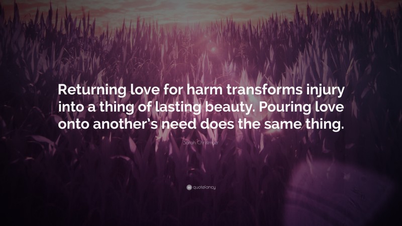 Sarah Christmyer Quote: “Returning love for harm transforms injury into a thing of lasting beauty. Pouring love onto another’s need does the same thing.”