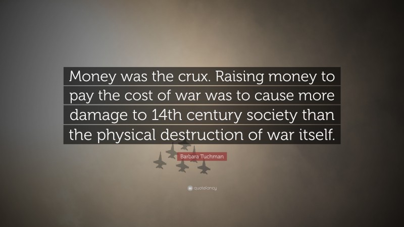 Barbara Tuchman Quote: “Money was the crux. Raising money to pay the cost of war was to cause more damage to 14th century society than the physical destruction of war itself.”