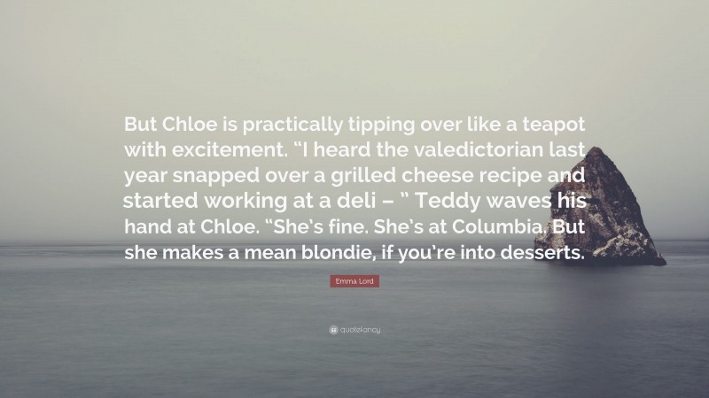 Emma Lord Quote: “But Chloe is practically tipping over like a teapot with excitement. “I heard the valedictorian last year snapped over a grilled cheese recipe and started working at a deli – ” Teddy waves his hand at Chloe. “She’s fine. She’s at Columbia. But she makes a mean blondie, if you’re into desserts.”