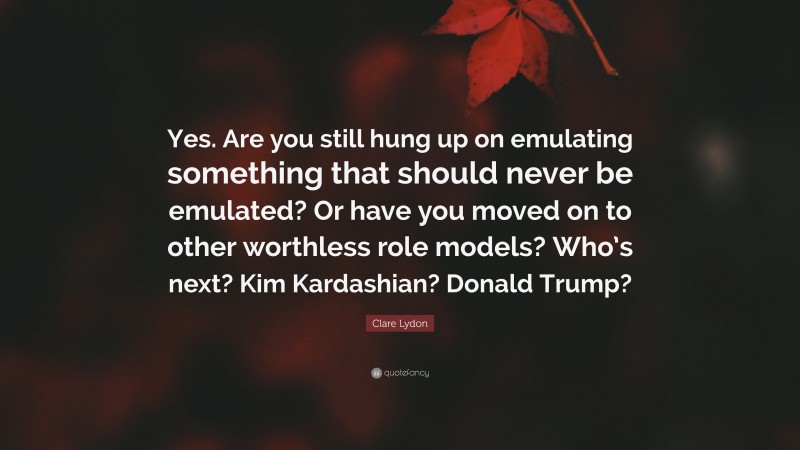 Clare Lydon Quote: “Yes. Are you still hung up on emulating something that should never be emulated? Or have you moved on to other worthless role models? Who’s next? Kim Kardashian? Donald Trump?”