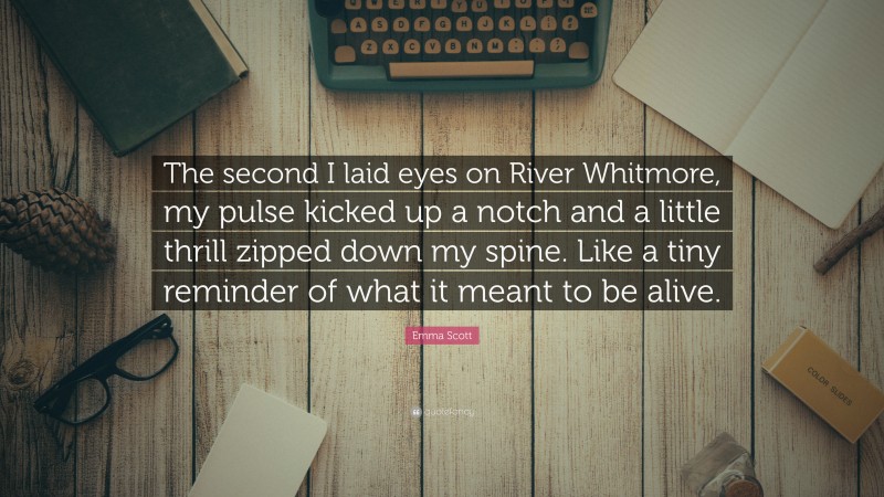 Emma Scott Quote: “The second I laid eyes on River Whitmore, my pulse kicked up a notch and a little thrill zipped down my spine. Like a tiny reminder of what it meant to be alive.”