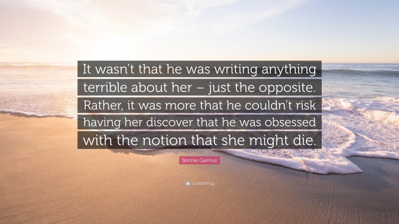 Bonnie Garmus Quote: “It wasn’t that he was writing anything terrible about her – just the opposite. Rather, it was more that he couldn’t risk having her discover that he was obsessed with the notion that she might die.”