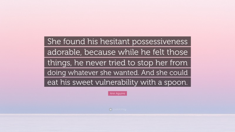 Ann Aguirre Quote: “She found his hesitant possessiveness adorable, because while he felt those things, he never tried to stop her from doing whatever she wanted. And she could eat his sweet vulnerability with a spoon.”