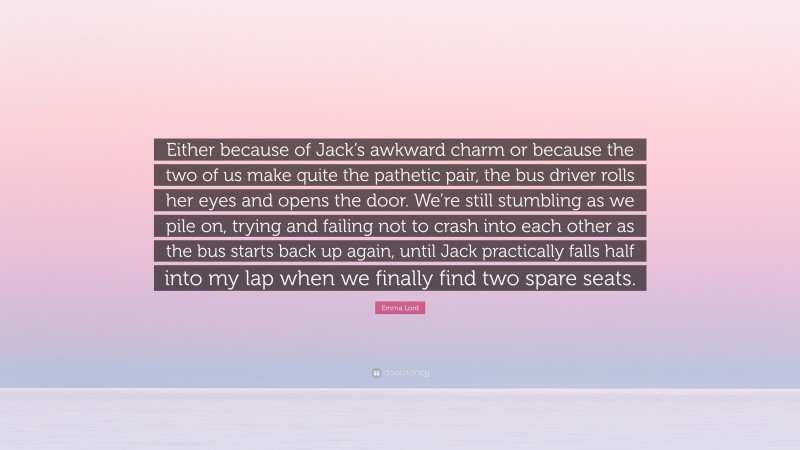 Emma Lord Quote: “Either because of Jack’s awkward charm or because the two of us make quite the pathetic pair, the bus driver rolls her eyes and opens the door. We’re still stumbling as we pile on, trying and failing not to crash into each other as the bus starts back up again, until Jack practically falls half into my lap when we finally find two spare seats.”