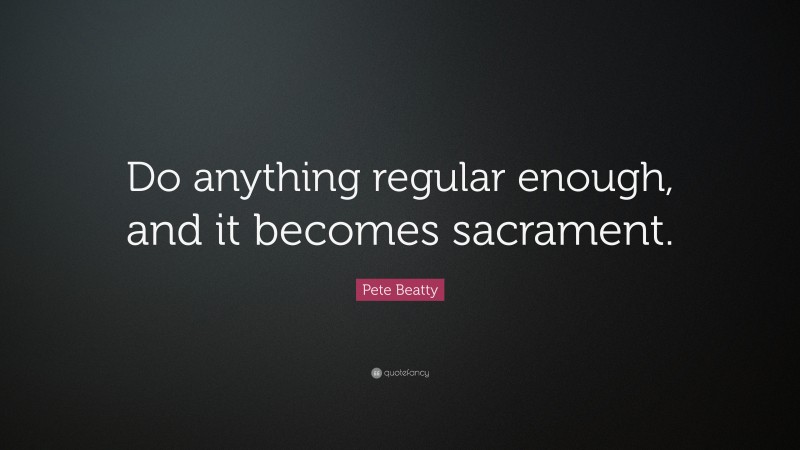 Pete Beatty Quote: “Do anything regular enough, and it becomes sacrament.”