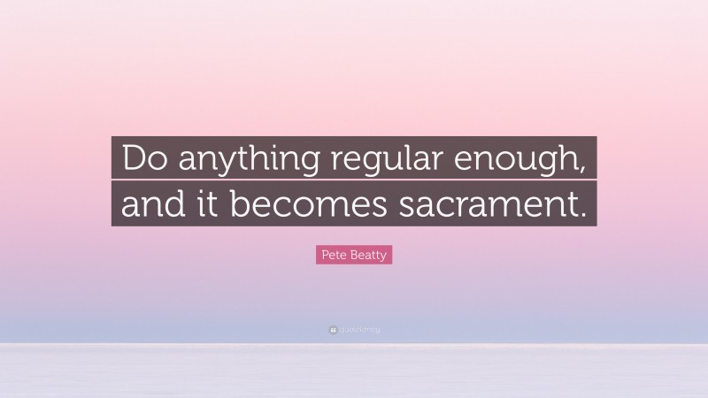 Pete Beatty Quote: “Do anything regular enough, and it becomes sacrament.”