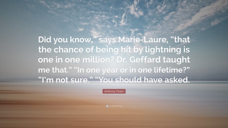 Anthony Doerr Quote: “Did you know,” says Marie-Laure, “that the chance of being hit by lightning is one in one million? Dr. Geffard taught me that.” “In one year or in one lifetime?” “I’m not sure.” “You should have asked.”