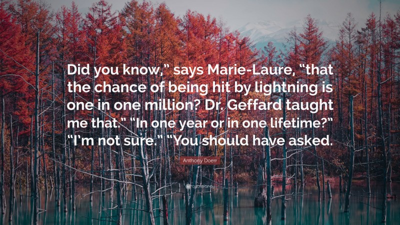 Anthony Doerr Quote: “Did you know,” says Marie-Laure, “that the chance of being hit by lightning is one in one million? Dr. Geffard taught me that.” “In one year or in one lifetime?” “I’m not sure.” “You should have asked.”
