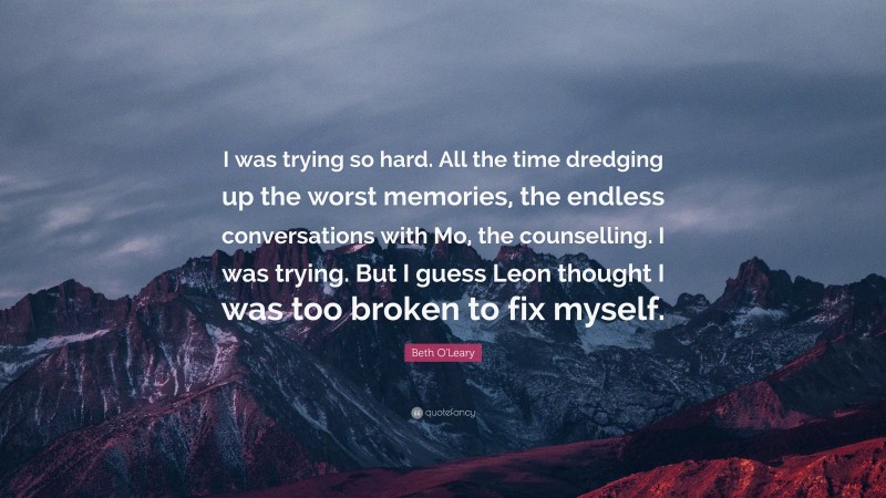 Beth O'Leary Quote: “I was trying so hard. All the time dredging up the worst memories, the endless conversations with Mo, the counselling. I was trying. But I guess Leon thought I was too broken to fix myself.”