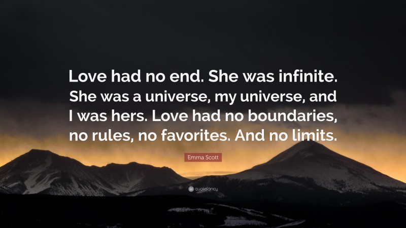 Emma Scott Quote: “Love had no end. She was infinite. She was a universe, my universe, and I was hers. Love had no boundaries, no rules, no favorites. And no limits.”