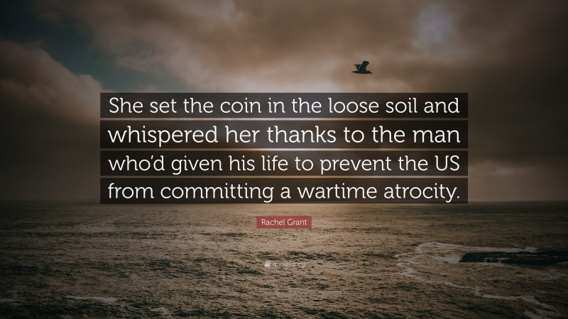 Rachel Grant Quote: “She set the coin in the loose soil and whispered her thanks to the man who’d given his life to prevent the US from committing a wartime atrocity.”