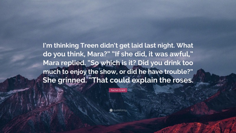 Rachel Grant Quote: “I’m thinking Treen didn’t get laid last night. What do you think, Mara?” “If she did, it was awful,” Mara replied. “So which is it? Did you drink too much to enjoy the show, or did he have trouble?” She grinned. “That could explain the roses.”