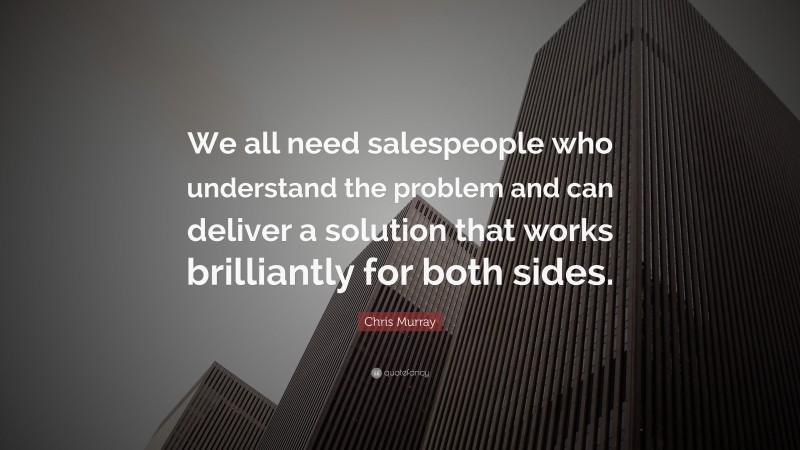 Chris Murray Quote: “We all need salespeople who understand the problem and can deliver a solution that works brilliantly for both sides.”