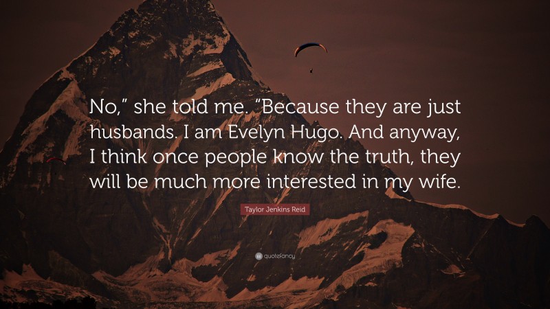 Taylor Jenkins Reid Quote: “No,” she told me. “Because they are just husbands. I am Evelyn Hugo. And anyway, I think once people know the truth, they will be much more interested in my wife.”