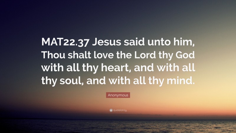 Anonymous Quote: “MAT22.37 Jesus said unto him, Thou shalt love the Lord thy God with all thy heart, and with all thy soul, and with all thy mind.”